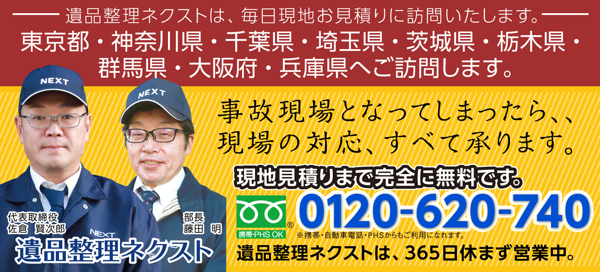 遺品整理ネクストは、毎日現地お見積りに訪問いたします。東京都・神奈川県・千葉県・埼玉県・茨城県・栃木県・群馬県・大阪府・兵庫県へご訪問します。事故現場となってしまったら、現場の対応、すべて承ります。現地見積りまで完全に無料です。0120-620-740。遺品整理ネクストは、365日休まず営業中。