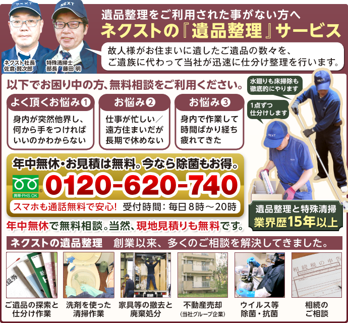 遺品整理をご利用された事がない方へ、ネクストの「遺品整理」サービスを紹介します。ネクスト社長佐倉賢次郎と特殊清掃士で部長の藤田明より。故人様がお住まいに遺したご遺品の数々を、ご遺族に変わって当社が迅速に仕分け整理を行います。以下でお困り中の方、無料相談をご利用ください。よくいただくお悩み1:身内が突然他界し、何から手をつければいいのかわからない。よく頂くお悩み2:仕事が忙しい/遠方住まいだが、長期で休めないため対応できない。よく頂くお悩み3:身内で作業して時間ばかり経ち疲れてきた。そんなお客様へ、ネクストの遺品整理サービスです。水廻りも床掃除も徹底的にやります。また1点ずつ仕分けします。遺品整理と特殊清掃で年間1,200件以上の実績。年中無休でお見積りは無料。今なら除菌もお得です。フリーライヤルです。0120-620-740。スマホも携帯もPHSもすべてOK。スマホで通話無料だから安心!受付時間:毎日8時〜20時まで。年中無給で無料相談受付中。当然、現地見積りも無料です。ネクストの遺品整理サービスは、創業以来、多くのご相談を解決してきました。ご遺品の探索と仕分け作業、洗剤を使った清掃作業、家具等の撤去と廃棄処分、不動産の売却(当社グループ企業で対応します。)、ウイルス等の除菌と抗菌作業、相続のご相談も承ります。