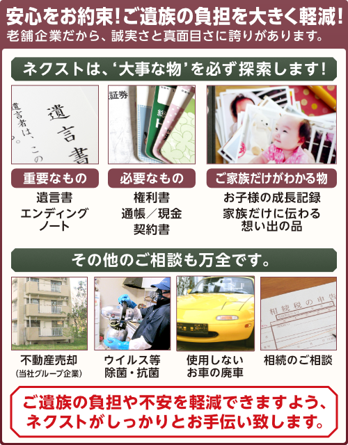 安心をお約束!ご遺族の負担を大きく軽減!老舗企業だから、誠実さと真面目さに誇りがあります。ネクストは、大事な物を必ず探索します!重要なもの:遺言書、エンディングノート。必要なもの:権利書、通帳/現金、契約書。ご家族だけがわかるもの:お子様の成長記録、家族だけに伝わる想い出の品。その他のご相談も万全です。不動産売却(当社グループ企業)、ウイルス等の除菌と抗菌、使用しないお車の廃車、相続のご相談など。ご遺族の負担や不安を軽減できますよう、ネクストがしっかりとお手伝い致します。