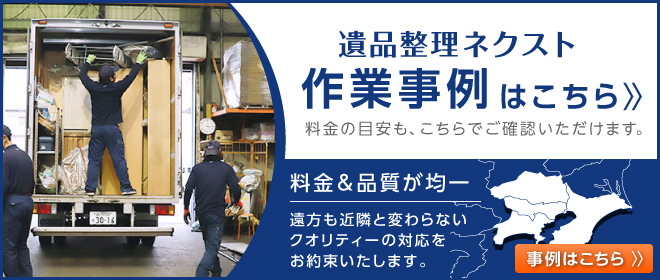 遺品整理ネクスト作業事例はこちら。料金の目安も、こちらでご確認いただけます。作業品質はどちらの現場でも保証します。東京・神奈川・千葉・埼玉の全域で同じ品質をお約束いたします。