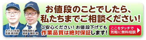 お値段のことでしたら、私たちまでご相談ください!作業品質はどちらの現場も変わらない高品質をお約束します！ここをタッチで無料相談。ネクスト社長佐倉と部長の藤田まで。