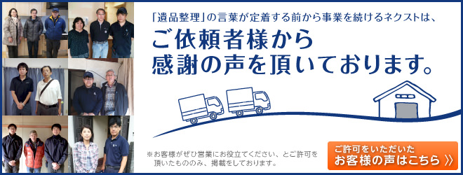 「遺品整理」の言葉が定着する前から、事業続けるネクストは、ご依頼者様から感謝の声をいただいております。※お客様がぜひ営業にお役立てください、とご許可を頂いたもののみ、掲載をしております。ご許可をいただいたお客様の声はこちら。